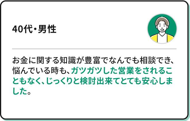 お金に関する知識が豊富でなんでも相談でき、悩んでいる時も、ガツガツした営業をされることもなく、じっくりと検討出来てとても安心しました。（40代・男性）