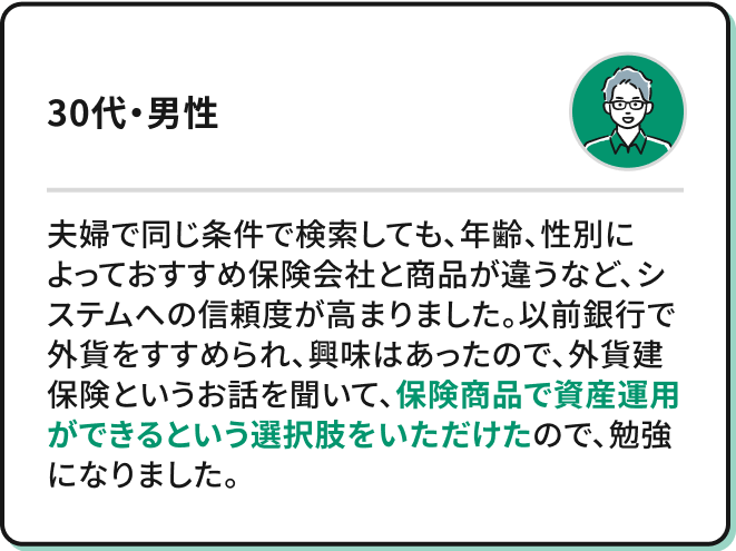 夫婦で同じ条件で検索しても、年齢、性別によっておすすめ保険会社と商品が違うなど、システムへの信頼度が高まりました。以前銀行で外貨をすすめられ、興味はあったので、外貨建保険というお話を聞いて、保険商品で資産運用ができるという選択肢をいただけので、勉強になりました。（30代・男性）