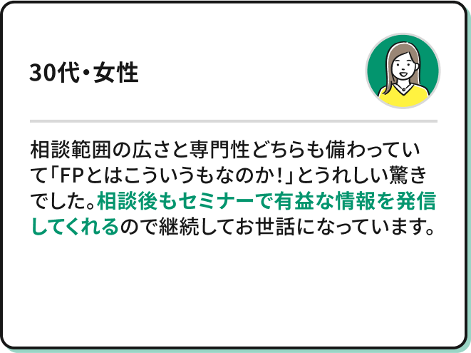 ・相談範囲の広さと専門性どちらも備わっていて「FPとはこういうもなのか！」とうれしい驚きでした。相談後もセミナーで有益な情報を発信してくれるので継続してお世話になっています。（30代・女性）