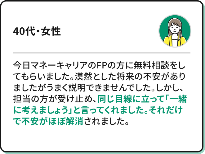 ・今日マネーキャリアのFPの方に無料相談をしてもらいました。漠然とした将来の不安がありましたがうまく説明できませんでした。しかし、担当の方が受け止め、同じ目線に立って「一緒に考えましょう」と言ってくれました。それだけで不安がほぼ解消されました。（40代・女性）