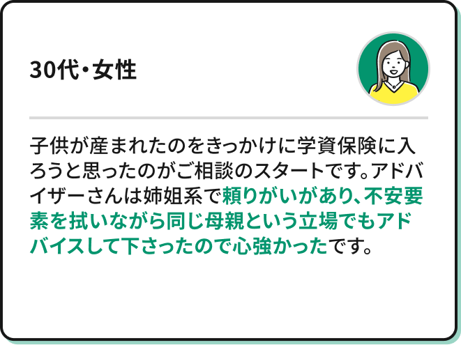 ・子供が産まれたのをきっかけに学資保険に入ろうと思ったのがご相談のスタートです。アドバイザーさんは姉姐系でとても頼りがいがあり、不安要素を拭いながら同じ母親という立場でもアドバイスして下さったので心強かったです。（30代・女性）