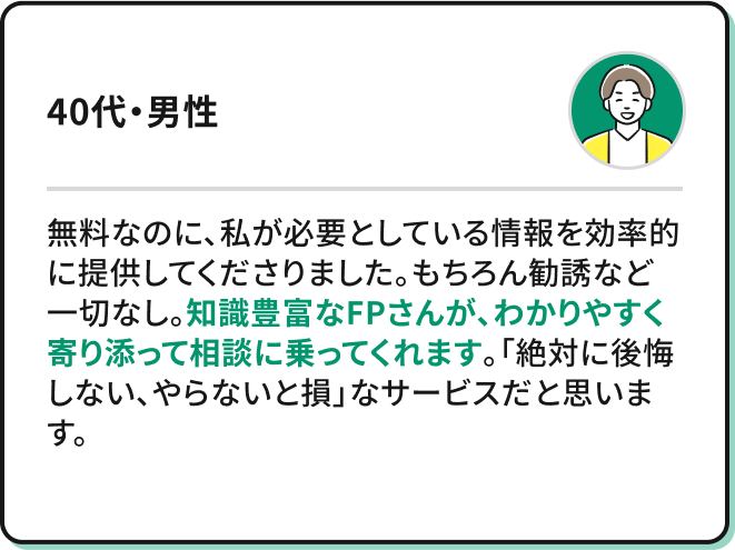 ・無料なのに、私が必要としている情報を効率的に提供してくださりました。もちろん勧誘など一切なし。知識豊富なFPさんが、わかりやすく寄り添って相談に乗ってくれます。「絶対に後悔しない、やらないと損」なサービスだと思います。（30代・男性）