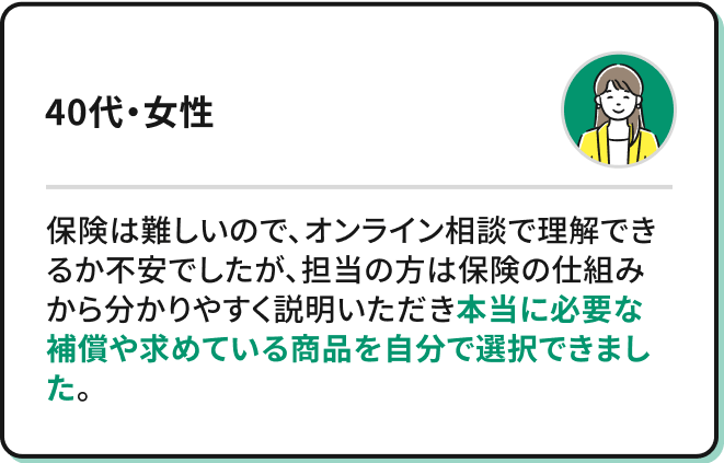 保険は難しいので、オンライン相談で理解できるか不安でしたが、担当の方は保険の仕組みから分かりやすく説明いただき本当に必要な補償や求めている商品を自分で選択できました。（40代・女性）