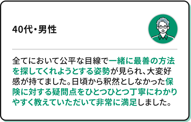 全てにおいて公平な目線で一緒に最善の方法を探してくれようとする姿勢が見られ、大変好感が持てました。日頃から釈然としなかった保険に対する疑問点をひとつひとつ丁寧にわかりやすく教えていただいて非常に満足しました。（40代・男性）