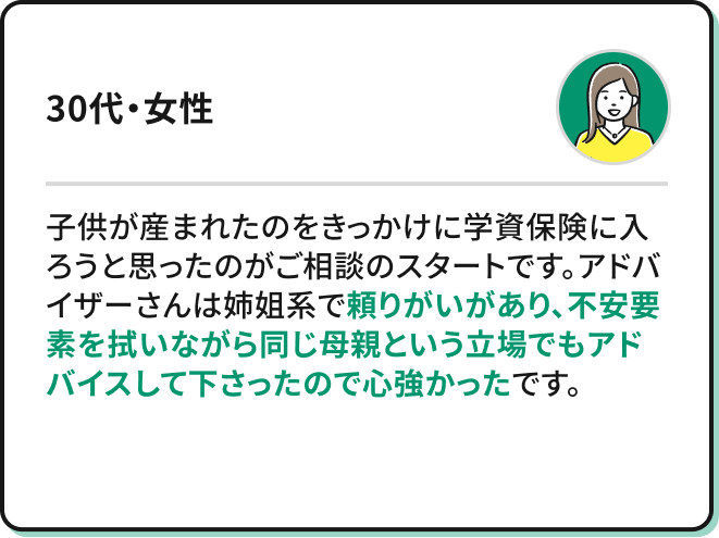 子供が産まれたのをきっかけに学資保険に入ろうと思ったのがご相談のスタートです。アドバイザーさんは姉姐系でとても頼りがいがあり、不安要素を拭いながら同じ母親という立場でもアドバイスして下さったので心強かったです。(30代・女性)