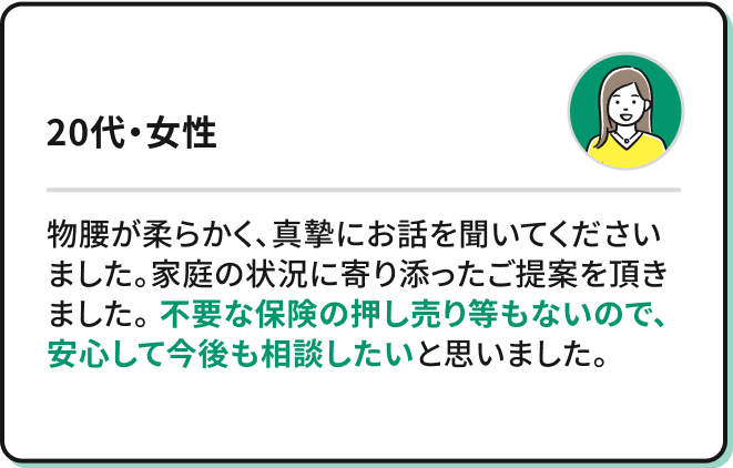 物腰が柔らかく、真摯にお話を聞いてくださいました。家庭の状況に寄り添ったご提案を頂きました。不要な保険の押し売り等もないので、安心して今後も相談したいと思いました。（20代・女性）